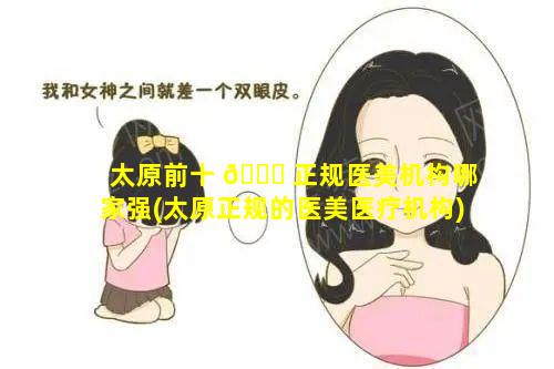 太原前十 🐞 正规医美机构哪家强(太原正规的医美医疗机构)